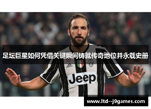 足坛巨星如何凭借关键瞬间铸就传奇地位并永载史册 足坛巨星如何凭借关键瞬间铸就传奇地位并永载史册