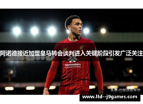 阿诺德接近加盟皇马转会谈判进入关键阶段引发广泛关注 阿诺德接近加盟皇马转会谈判进入关键阶段引发广泛关注