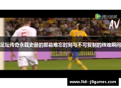 足坛传奇永载史册的那些难忘时刻与不可复制的辉煌瞬间
