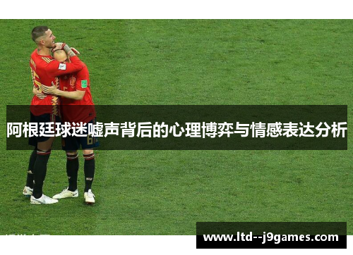 阿根廷球迷嘘声背后的心理博弈与情感表达分析 阿根廷球迷嘘声背后的心理博弈与情感表达分析