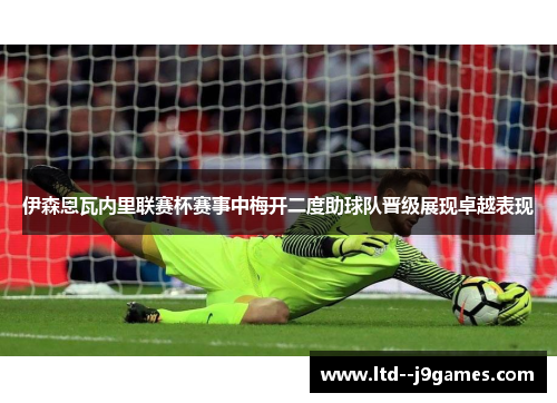 伊森恩瓦内里联赛杯赛事中梅开二度助球队晋级展现卓越表现 伊森恩瓦内里联赛杯赛事中梅开二度助球队晋级展现卓越表现