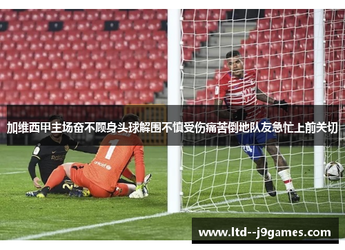 加维西甲主场奋不顾身头球解围不慎受伤痛苦倒地队友急忙上前关切 加维西甲主场奋不顾身头球解围不慎受伤痛苦倒地队友急忙上前关切