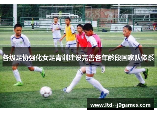 各级足协强化女足青训建设完善各年龄段国家队体系 各级足协强化女足青训建设完善各年龄段国家队体系