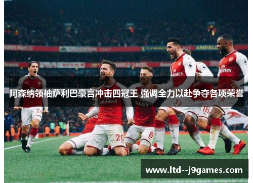 阿森纳领袖萨利巴豪言冲击四冠王 强调全力以赴争夺各项荣誉